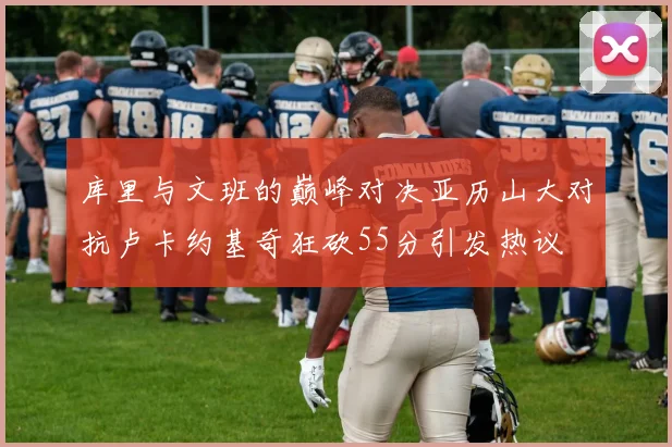 库里与文班的巅峰对决亚历山大对抗卢卡约基奇狂砍55分引发热议