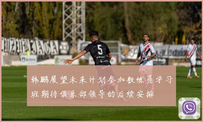 韩鹏展望未来计划参加教练员学习班期待俱乐部领导的后续安排
