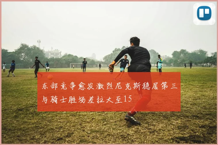 东部竞争愈发激烈尼克斯稳居第三与骑士胜场差拉大至15
