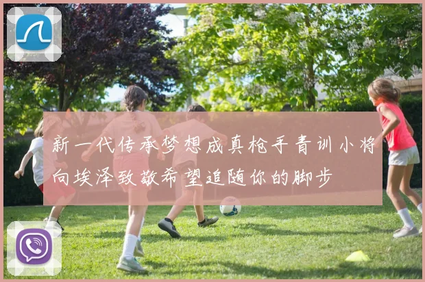 新一代传承梦想成真枪手青训小将向埃泽致敬希望追随你的脚步