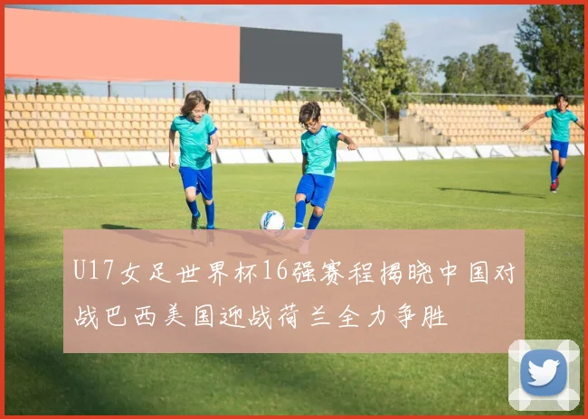U17女足世界杯16强赛程揭晓中国对战巴西美国迎战荷兰全力争胜