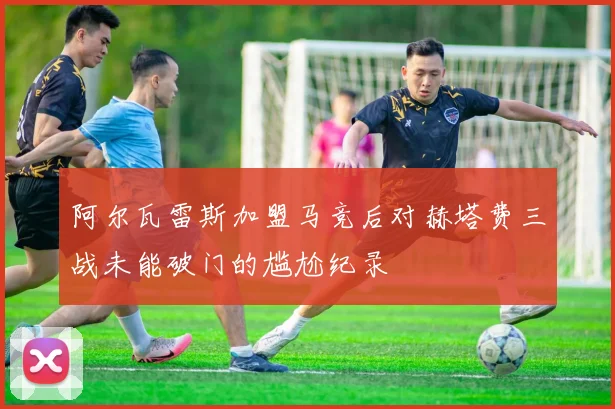阿尔瓦雷斯加盟马竞后对赫塔费三战未能破门的尴尬纪录
