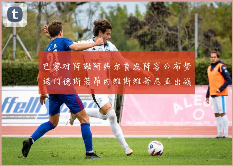 巴黎对阵勒阿弗尔首发阵容公布努诺门德斯若昂内维斯维蒂尼亚出战
