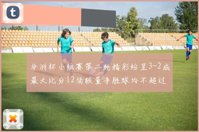 非洲杯小组赛第二轮精彩纷呈3-2成最大比分12场较量净胜球均不超过1球