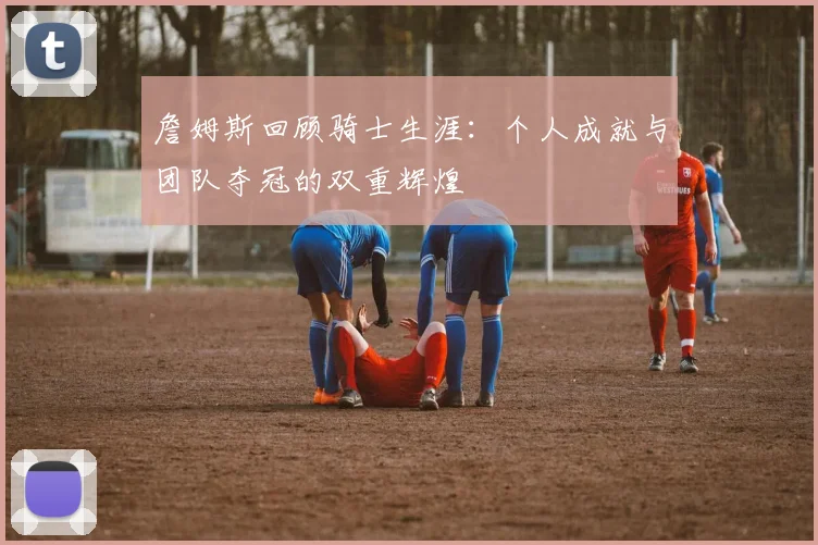 詹姆斯回顾骑士生涯：个人成就与团队夺冠的双重辉煌