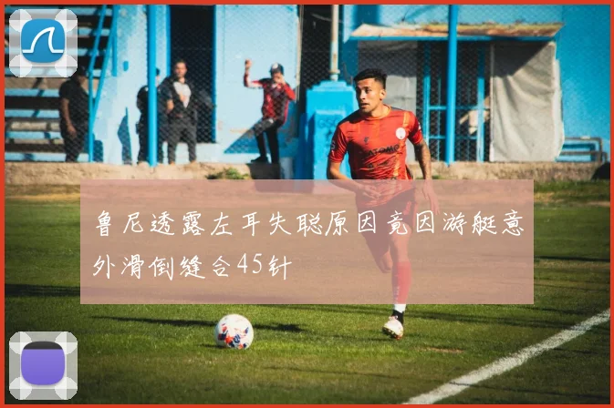 鲁尼透露左耳失聪原因竟因游艇意外滑倒缝合45针