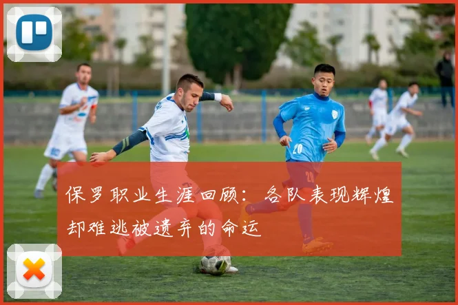 保罗职业生涯回顾：各队表现辉煌却难逃被遗弃的命运