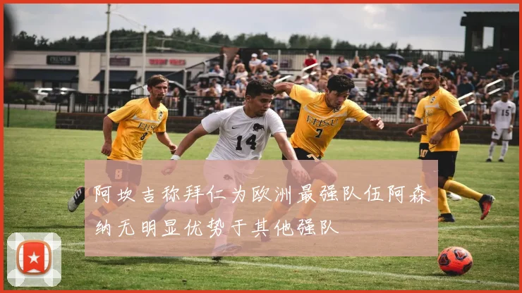 阿坎吉称拜仁为欧洲最强队伍阿森纳无明显优势于其他强队