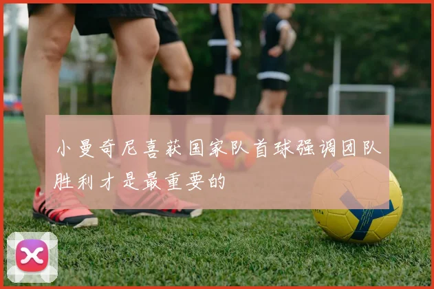 小曼奇尼喜获国家队首球强调团队胜利才是最重要的