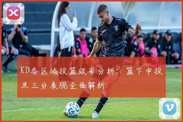 KD各区域投篮效率分析：篮下中投及三分表现全面解析