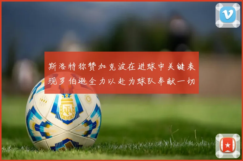 斯洛特称赞加克波在进球中关键表现罗伯逊全力以赴为球队奉献一切