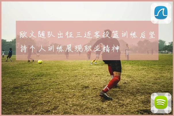 欧文随队出征三连客投篮训练后坚持个人训练展现职业精神