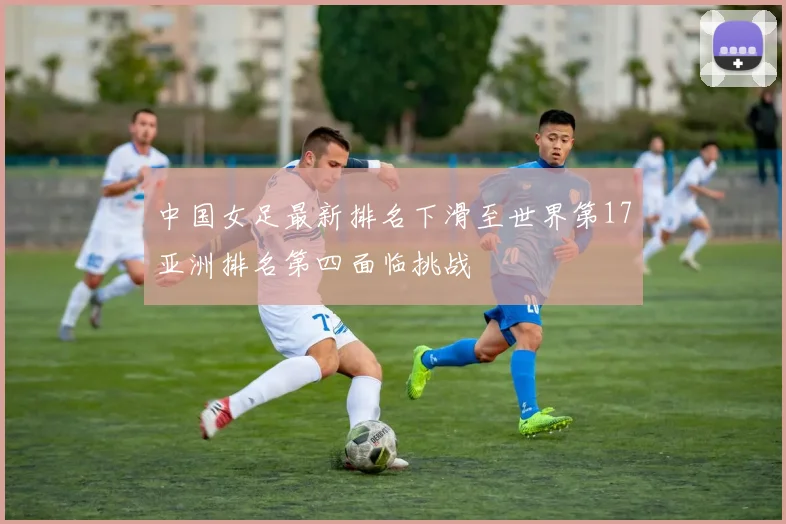 中国女足最新排名下滑至世界第17亚洲排名第四面临挑战