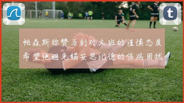 帕森斯称赞马刺对文班的谨慎态度希望他避免锡安恩比德的伤病困扰