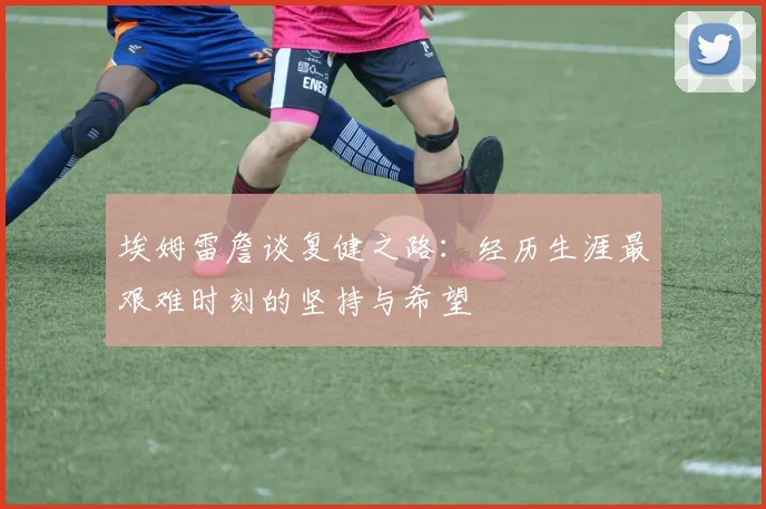 埃姆雷詹谈复健之路：经历生涯最艰难时刻的坚持与希望