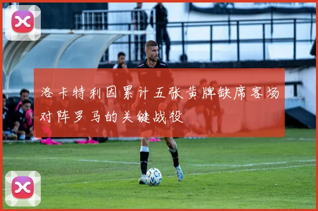 洛卡特利因累计五张黄牌缺席客场对阵罗马的关键战役