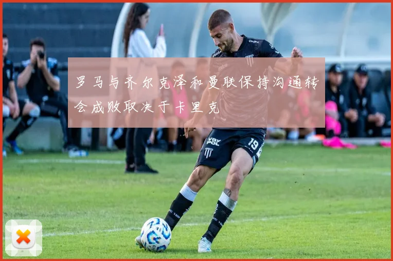 罗马与齐尔克泽和曼联保持沟通转会成败取决于卡里克