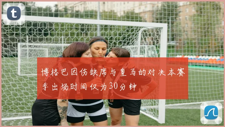 博格巴因伤缺席与皇马的对决本赛季出场时间仅为30分钟