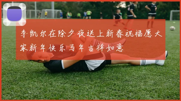 李凯尔在除夕夜送上新春祝福愿大家新年快乐马年吉祥如意