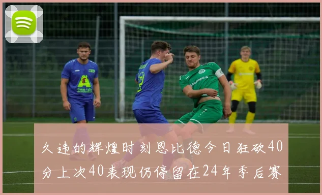 久违的辉煌时刻恩比德今日狂砍40分上次40表现仍停留在24年季后赛
